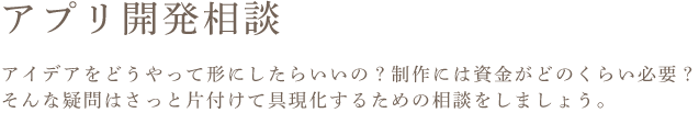 アプリ開発相談 アイデアをどうやって形にしたらいいの?制作には資金がどのくらい必要? そんな疑問はさっと片付けて具現化するための相談をしましょう。