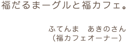 福だるまーグルと福カフェ。 ふてんま あきのさん (福カフェオーナー)